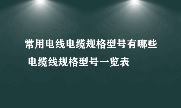 常用电线电缆规格型号有哪些 电缆线规格型号一览表