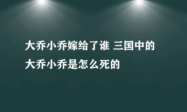 大乔小乔嫁给了谁 三国中的大乔小乔是怎么死的