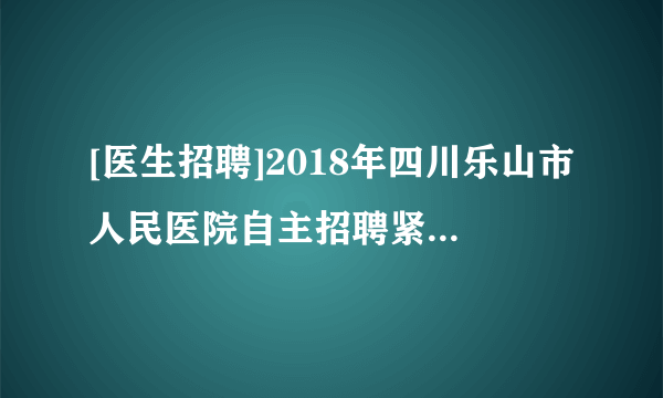 [医生招聘]2018年四川乐山市人民医院自主招聘紧缺专业人员公告