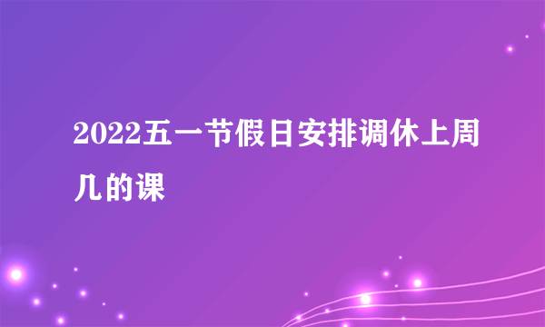 2022五一节假日安排调休上周几的课