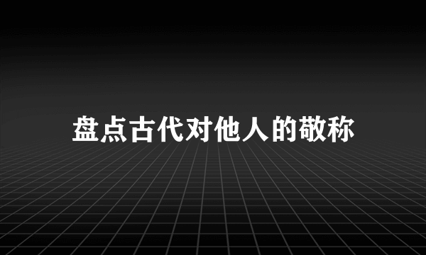 盘点古代对他人的敬称