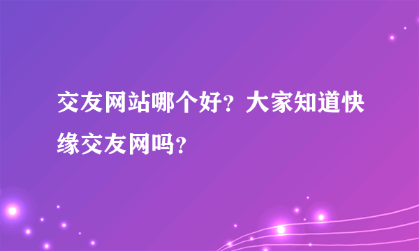 交友网站哪个好？大家知道快缘交友网吗？