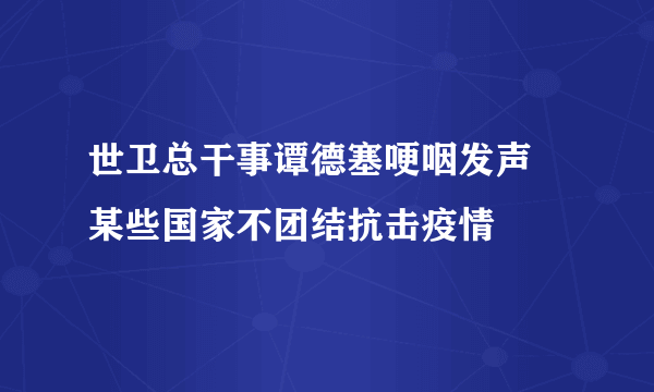 世卫总干事谭德塞哽咽发声 某些国家不团结抗击疫情