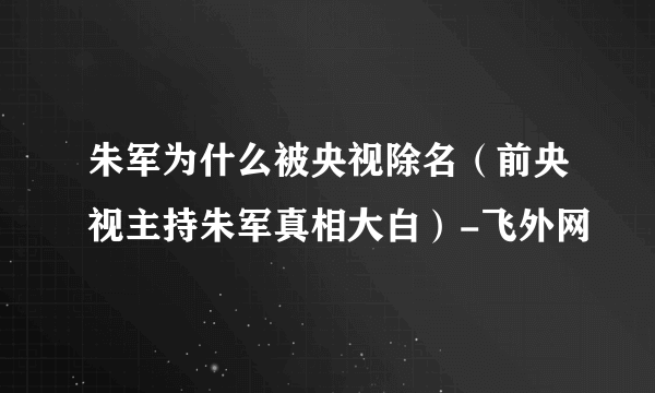 朱军为什么被央视除名（前央视主持朱军真相大白）-飞外网