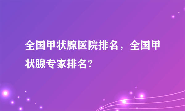 全国甲状腺医院排名，全国甲状腺专家排名?