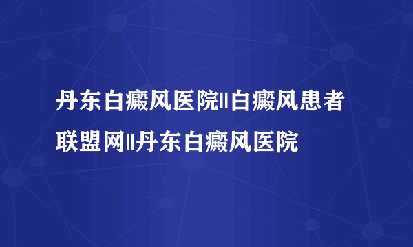 丹东白癜风医院||白癜风患者联盟网||丹东白癜风医院