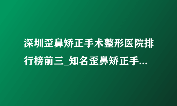 深圳歪鼻矫正手术整形医院排行榜前三_知名歪鼻矫正手术美容整形医院排名【附价格】