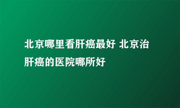 北京哪里看肝癌最好 北京治肝癌的医院哪所好