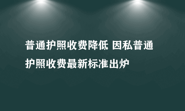 普通护照收费降低 因私普通护照收费最新标准出炉