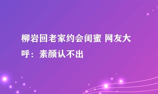 柳岩回老家约会闺蜜 网友大呼：素颜认不出