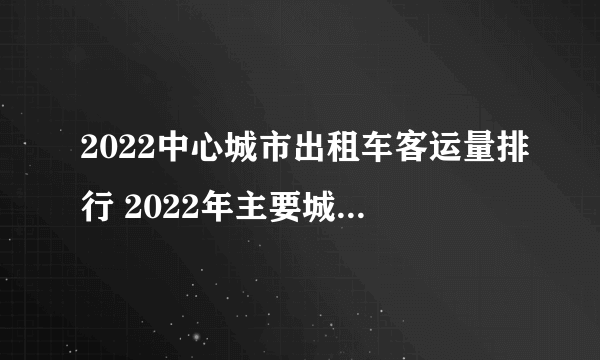 2022中心城市出租车客运量排行 2022年主要城市出租车公司客运量排名