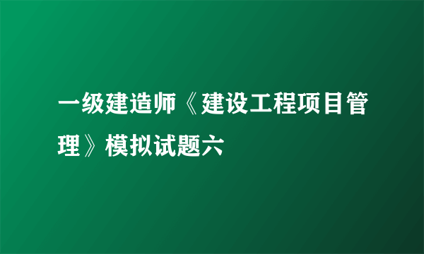 一级建造师《建设工程项目管理》模拟试题六