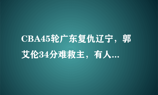 CBA45轮广东复仇辽宁，郭艾伦34分难救主，有人说这场比赛毫无看点，你怎么看？