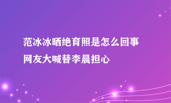 范冰冰晒绝育照是怎么回事 网友大喊替李晨担心