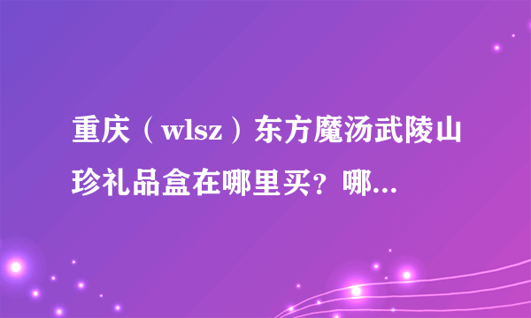 重庆（wlsz）东方魔汤武陵山珍礼品盒在哪里买？哪里团购便宜点？我买来送领导的！！！