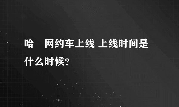 哈啰网约车上线 上线时间是什么时候？