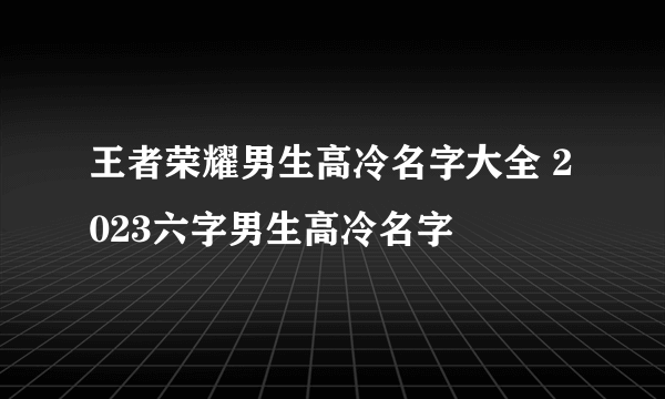 王者荣耀男生高冷名字大全 2023六字男生高冷名字