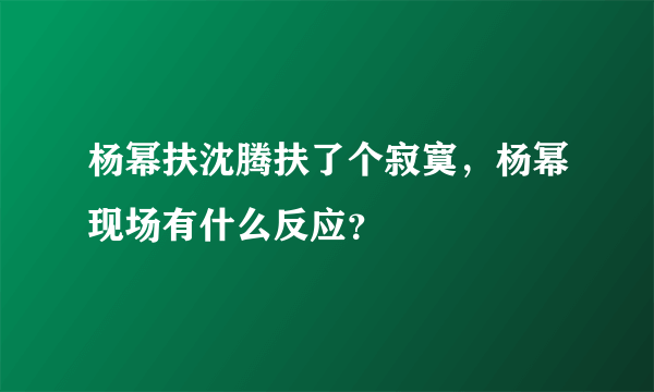 杨幂扶沈腾扶了个寂寞，杨幂现场有什么反应？