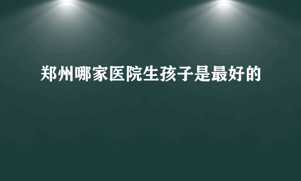 郑州哪家医院生孩子是最好的