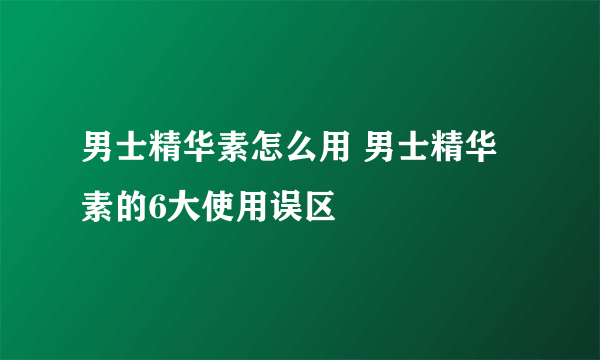 男士精华素怎么用 男士精华素的6大使用误区