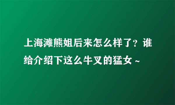 上海滩熊姐后来怎么样了？谁给介绍下这么牛叉的猛女～