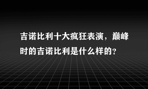 吉诺比利十大疯狂表演，巅峰时的吉诺比利是什么样的？