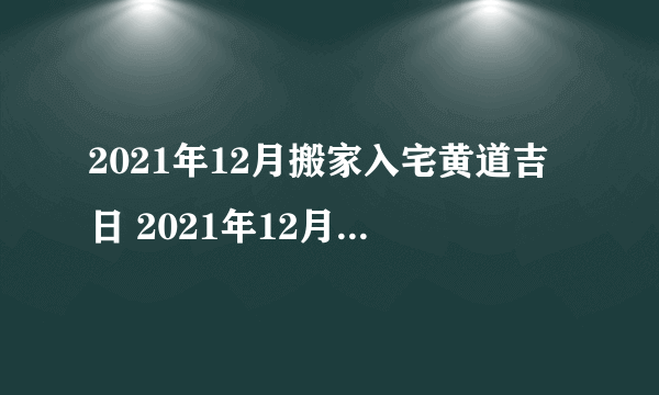 2021年12月搬家入宅黄道吉日 2021年12月适合搬家入宅的日子