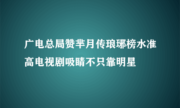 广电总局赞芈月传琅琊榜水准高电视剧吸睛不只靠明星