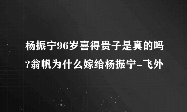 杨振宁96岁喜得贵子是真的吗?翁帆为什么嫁给杨振宁-飞外