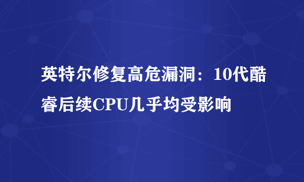 英特尔修复高危漏洞：10代酷睿后续CPU几乎均受影响