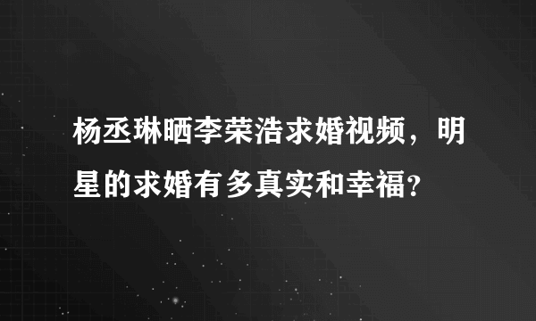 杨丞琳晒李荣浩求婚视频，明星的求婚有多真实和幸福？