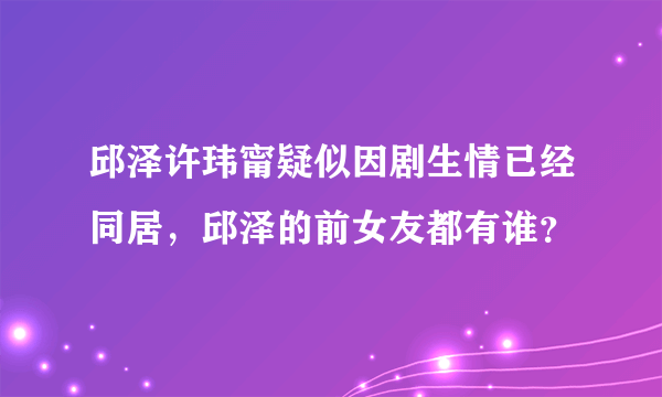 邱泽许玮甯疑似因剧生情已经同居，邱泽的前女友都有谁？