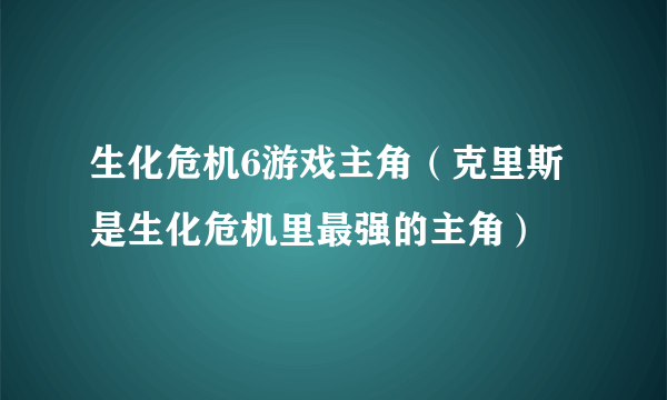 生化危机6游戏主角（克里斯是生化危机里最强的主角）