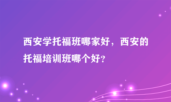 西安学托福班哪家好，西安的托福培训班哪个好？