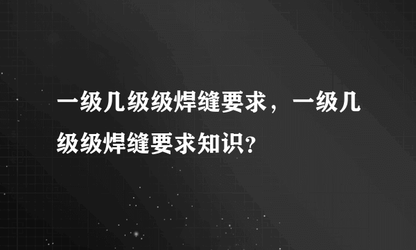 一级几级级焊缝要求，一级几级级焊缝要求知识？