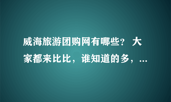 威海旅游团购网有哪些？ 大家都来比比，谁知道的多，呵呵···