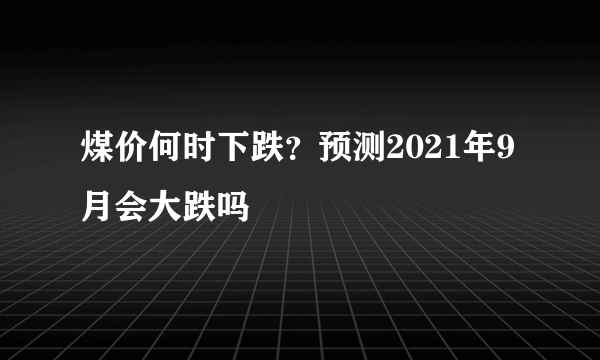 煤价何时下跌？预测2021年9月会大跌吗