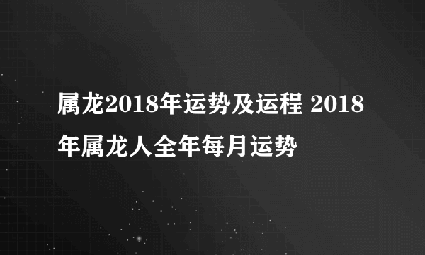 属龙2018年运势及运程 2018年属龙人全年每月运势