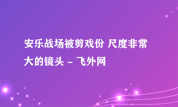 安乐战场被剪戏份 尺度非常大的镜头 - 飞外网