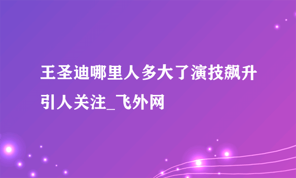 王圣迪哪里人多大了演技飙升引人关注_飞外网