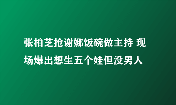 张柏芝抢谢娜饭碗做主持 现场爆出想生五个娃但没男人