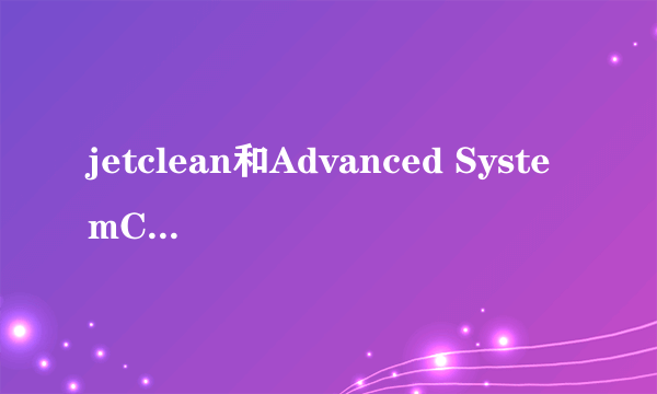 jetclean和Advanced SystemCare 5什么关系？jetclean是干什么的？那个好用？