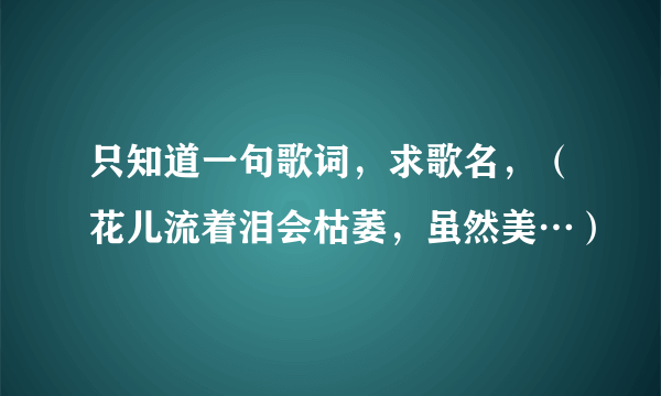 只知道一句歌词，求歌名，（花儿流着泪会枯萎，虽然美…）