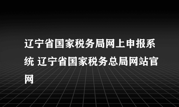 辽宁省国家税务局网上申报系统 辽宁省国家税务总局网站官网