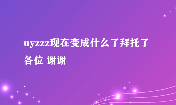 uyzzz现在变成什么了拜托了各位 谢谢