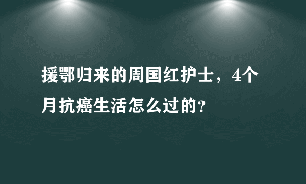 援鄂归来的周国红护士，4个月抗癌生活怎么过的？