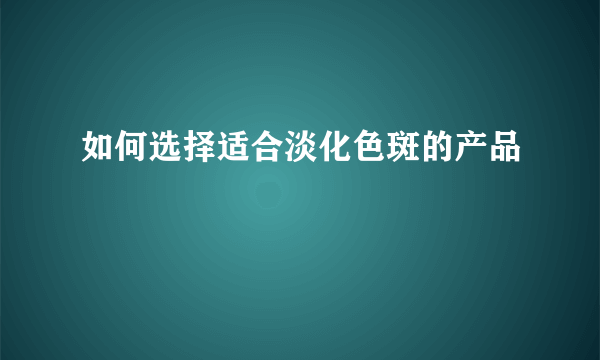 如何选择适合淡化色斑的产品