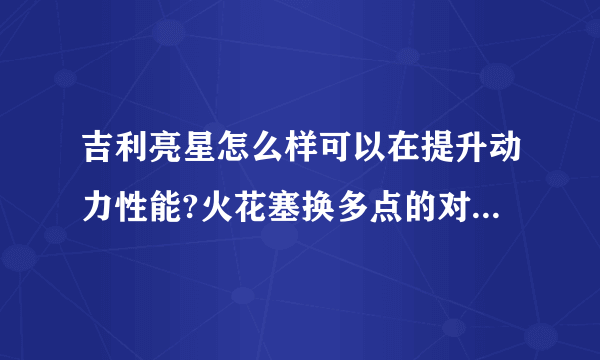 吉利亮星怎么样可以在提升动力性能?火花塞换多点的对车有好处吗?