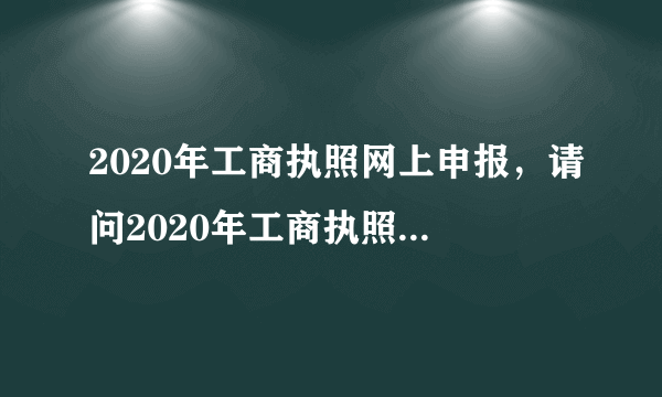 2020年工商执照网上申报，请问2020年工商执照年检网上申报的时间是多久？办理流程有哪些？