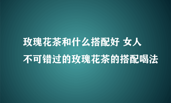 玫瑰花茶和什么搭配好 女人不可错过的玫瑰花茶的搭配喝法